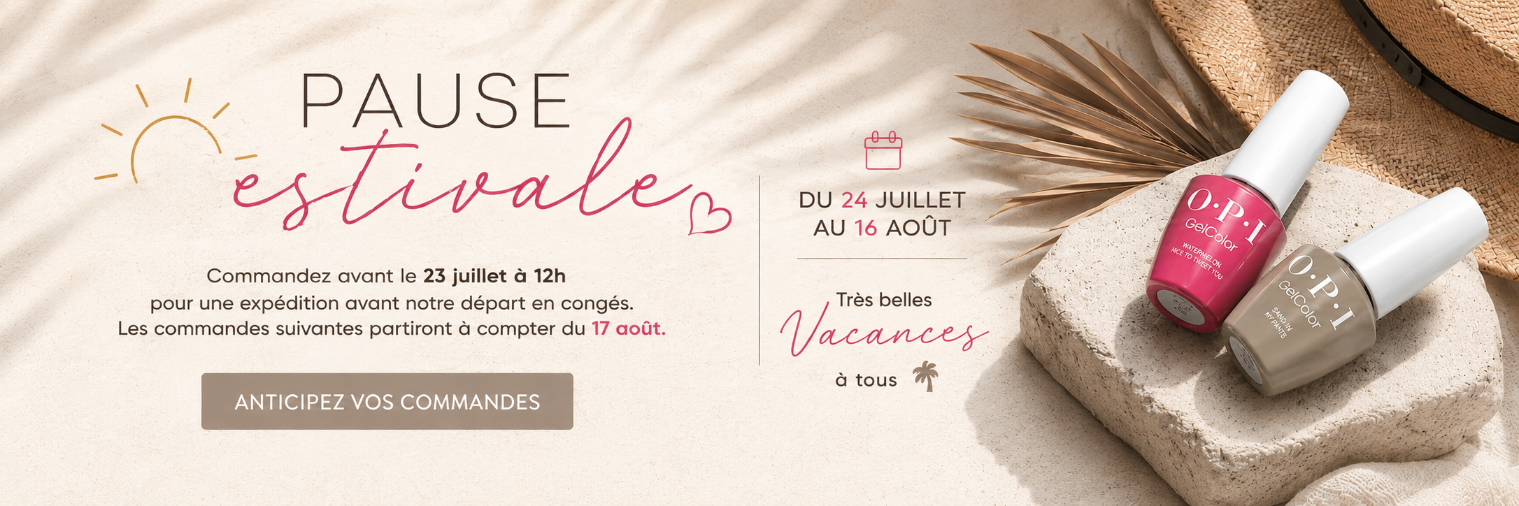 Pause estivale : anticipez vos commandes. Commandez avant le 23 juillet à 12 h pour une expédition avant notre départ en congés. Les commandes suivantes partiront à compter du 17 août. Très belles vacances à tous.
